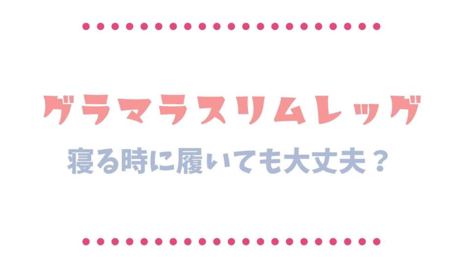 グラマラスリムレッグは寝るときや就寝時に履いても大丈夫？