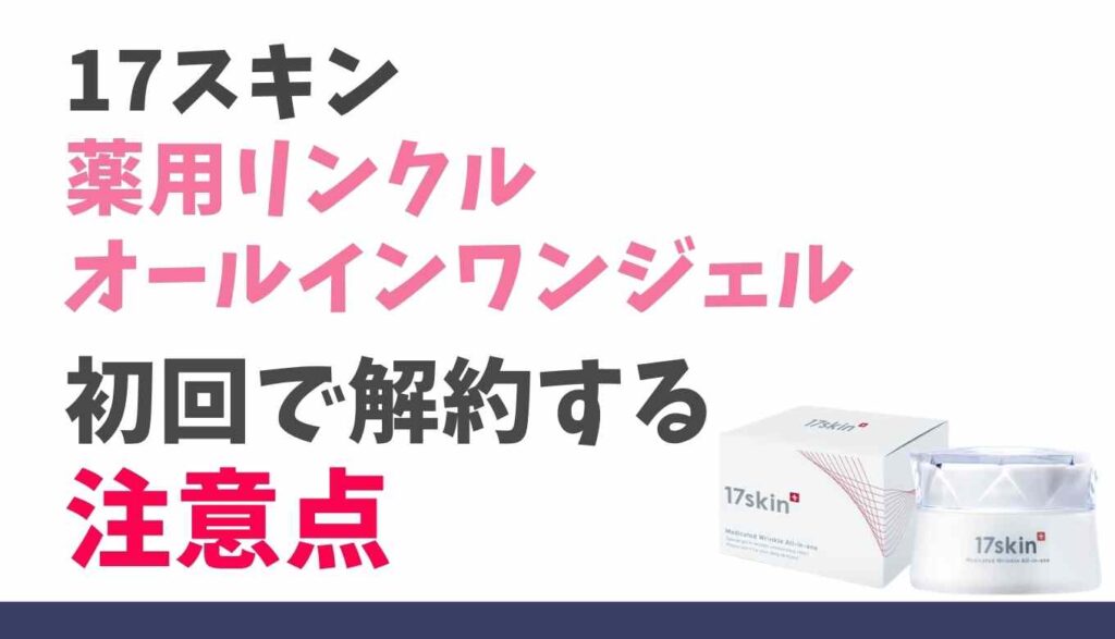 17スキン薬用リンクルオールインワンジェルの初回解約の注意点